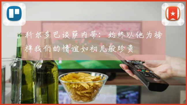 科尔多巴谈萨内蒂：始终以他为榜样我们的情谊如初见般珍贵